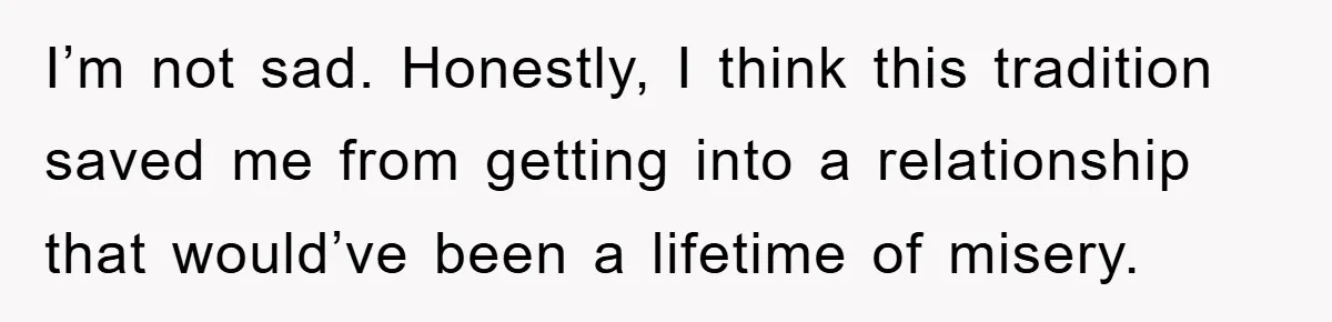 I’m not sad. Honestly, I think this tradition saved me from getting into a relationship that would’ve been a lifetime of misery.