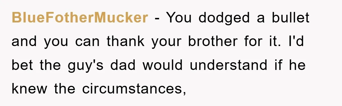BlueFotherMucker − You dodged a bullet and you can thank your brother for it. I'd bet the guy's dad would understand if he knew the circumstances,