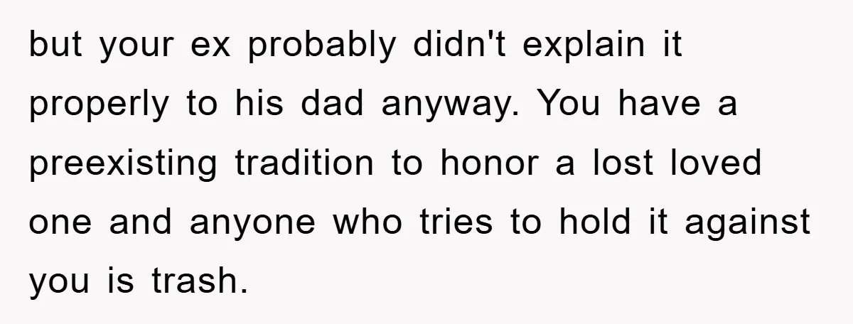 but your ex probably didn't explain it properly to his dad anyway. You have a preexisting tradition to honor a lost loved one and anyone who tries to hold it...
