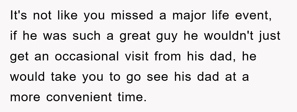 It's not like you missed a major life event, if he was such a great guy he wouldn't just get an occasional visit from his dad, he would take you...
