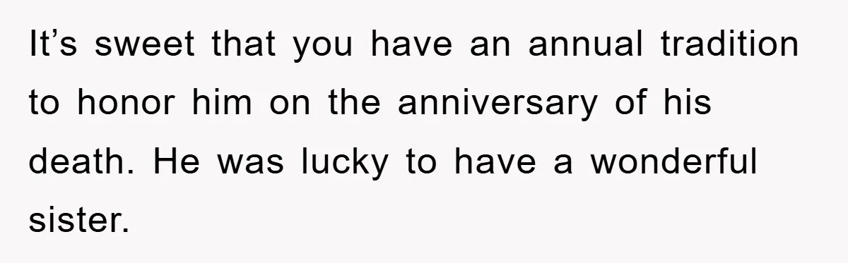 It’s sweet that you have an annual tradition to honor him on the anniversary of his death. He was lucky to have a wonderful sister.