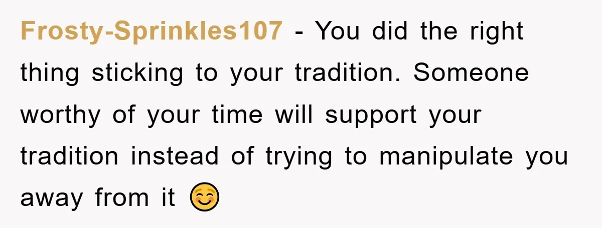 Frosty-Sprinkles107 − You did the right thing sticking to your tradition. Someone worthy of your time will support your tradition instead of trying to manipulate you away from it ☺️
