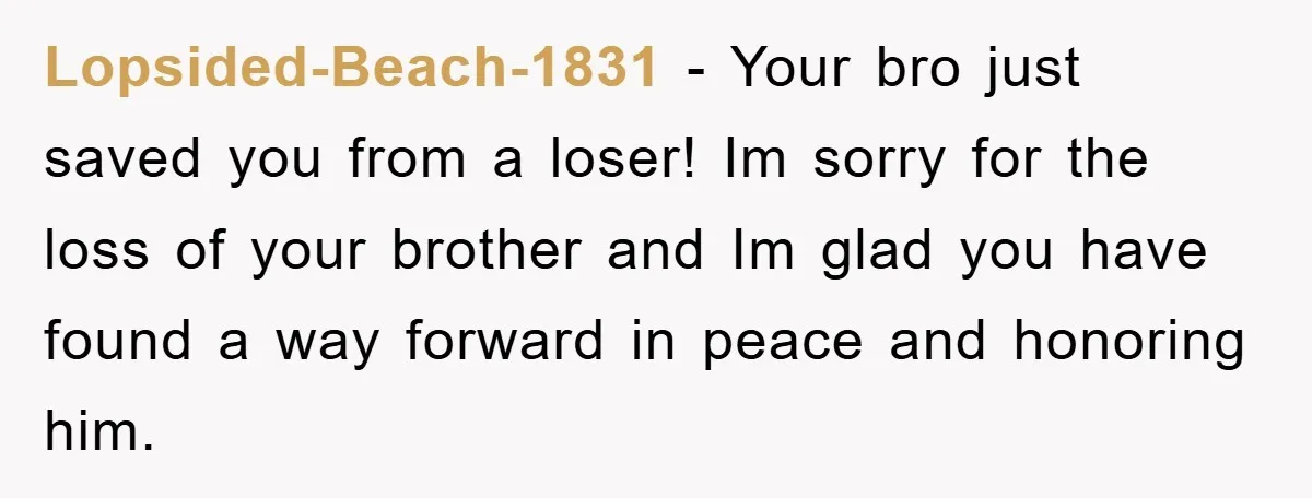 Lopsided-Beach-1831 − Your bro just saved you from a loser! Im sorry for the loss of your brother and Im glad you have found a way forward in peace and...