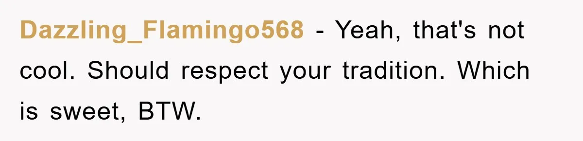 Dazzling_Flamingo568 − Yeah, that's not cool. Should respect your tradition. Which is sweet, BTW.