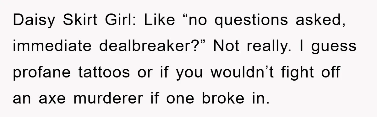 Daisy Skirt Girl: Like “no questions asked, immediate dealbreaker?” Not really. I guess profane tattoos or if you wouldn’t fight off an axe murderer if one broke in.