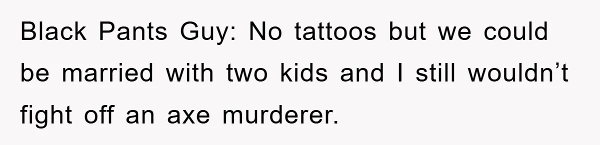 Black Pants Guy: No tattoos but we could be married with two kids and I still wouldn’t fight off an axe murderer.