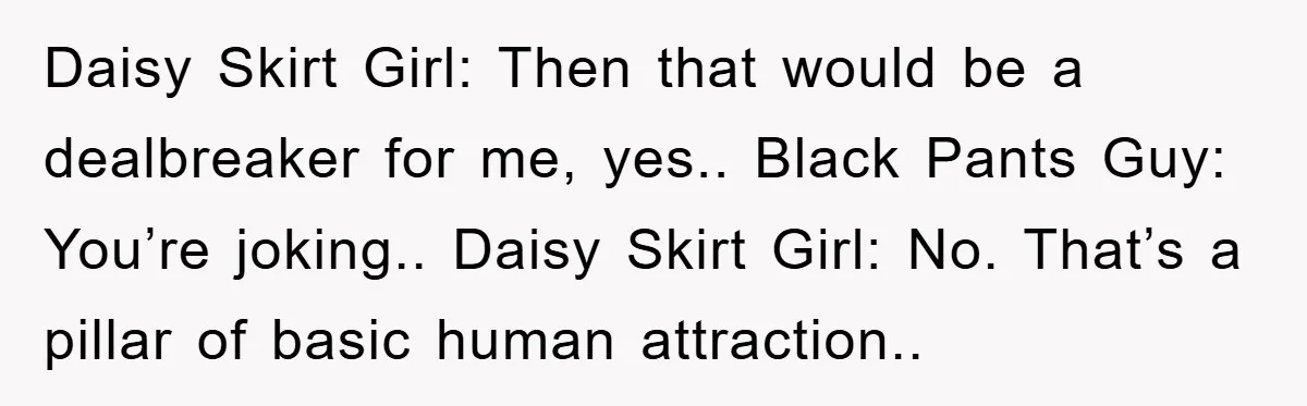 Daisy Skirt Girl: Then that would be a dealbreaker for me, yes.. Black Pants Guy: You’re joking.. Daisy Skirt Girl: No. That’s a pillar of basic human attraction..