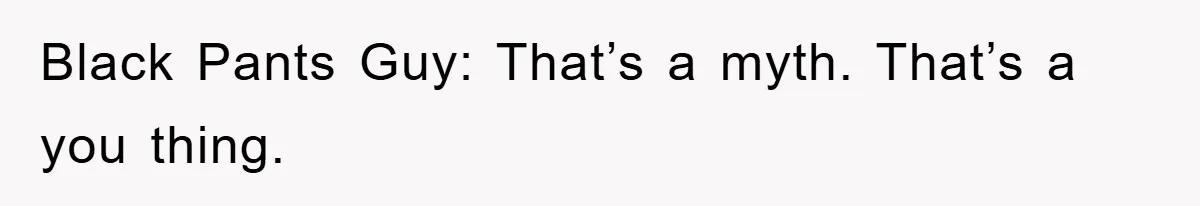 Black Pants Guy: That’s a myth. That’s a you thing.