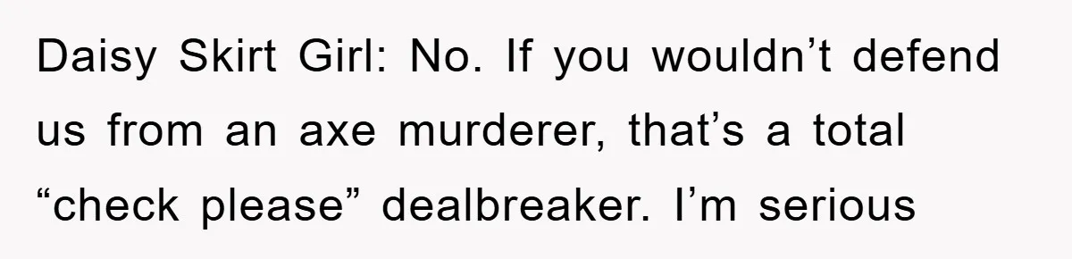 Daisy Skirt Girl: No. If you wouldn’t defend us from an axe murderer, that’s a total “check please” dealbreaker. I’m serious