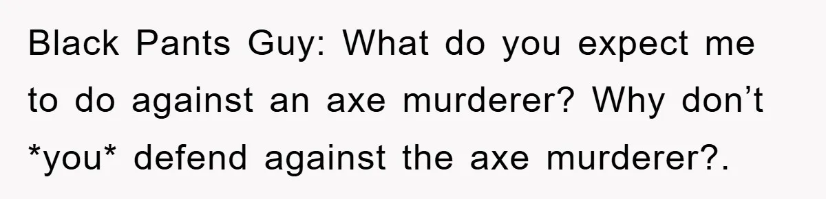 Black Pants Guy: What do you expect me to do against an axe murderer? Why don’t *you* defend against the axe murderer?.