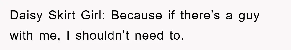 Daisy Skirt Girl: Because if there’s a guy with me, I shouldn’t need to.