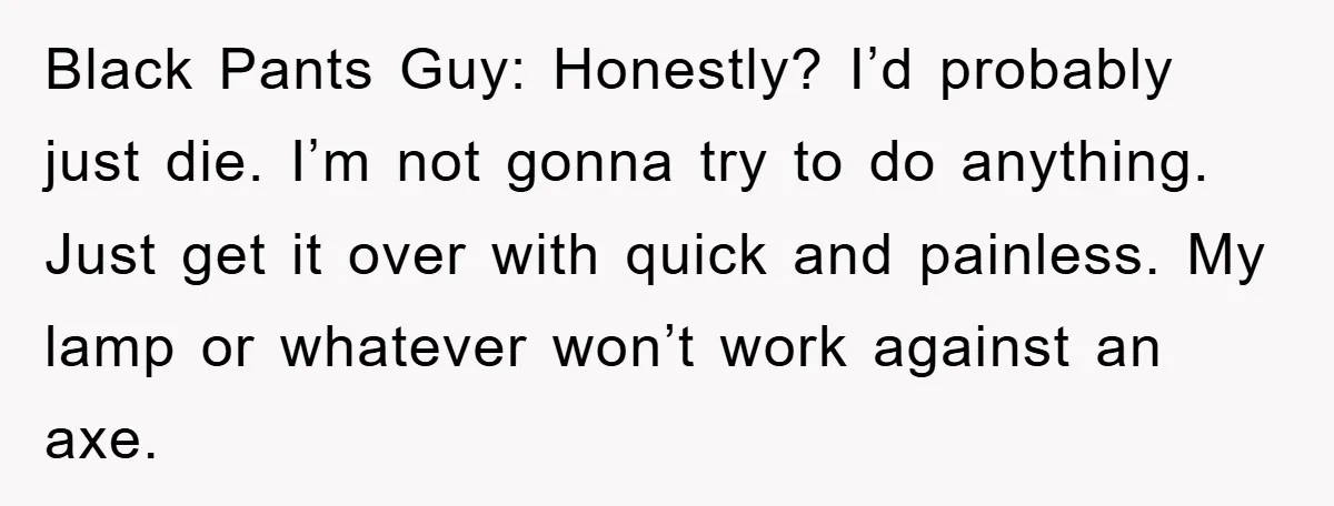 Black Pants Guy: Honestly? I’d probably just die. I’m not gonna try to do anything. Just get it over with quick and painless. My lamp or whatever won’t work against...