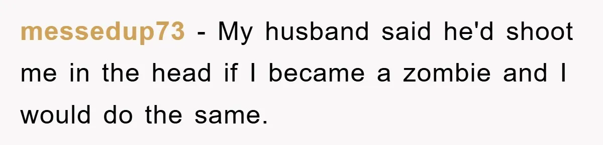 messedup73 − My husband said he'd shoot me in the head if I became a zombie and I would do the same.