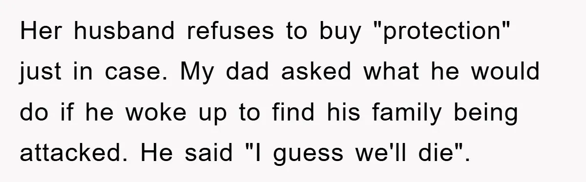Her husband refuses to buy "protection" just in case. My dad asked what he would do if he woke up to find his family being attacked. He said "I guess...