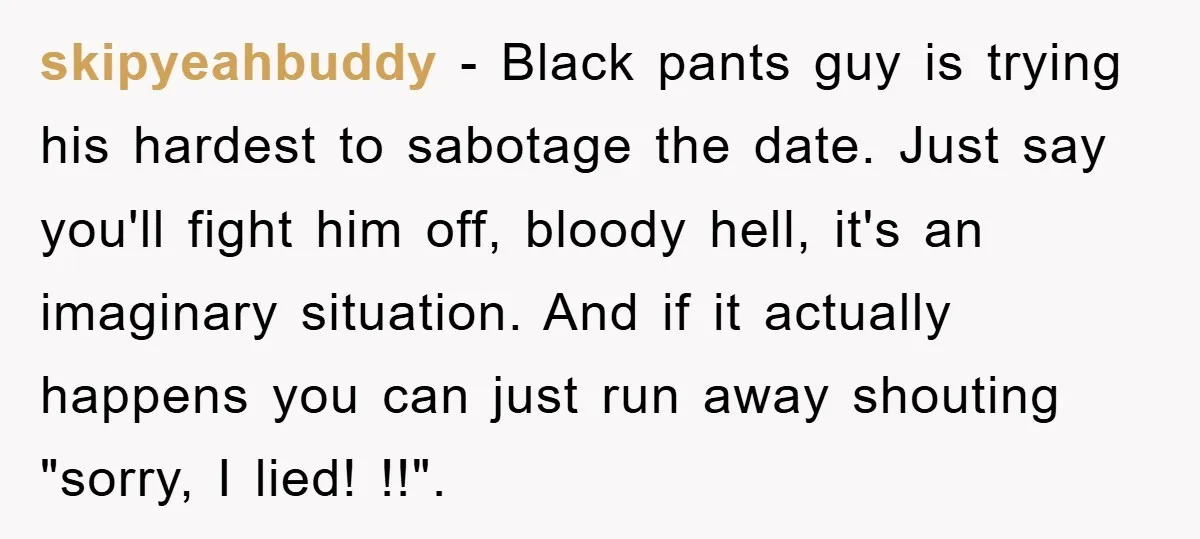 skipyeahbuddy − Black pants guy is trying his hardest to sabotage the date. Just say you'll fight him off, bloody hell, it's an imaginary situation. And if it actually happens...
