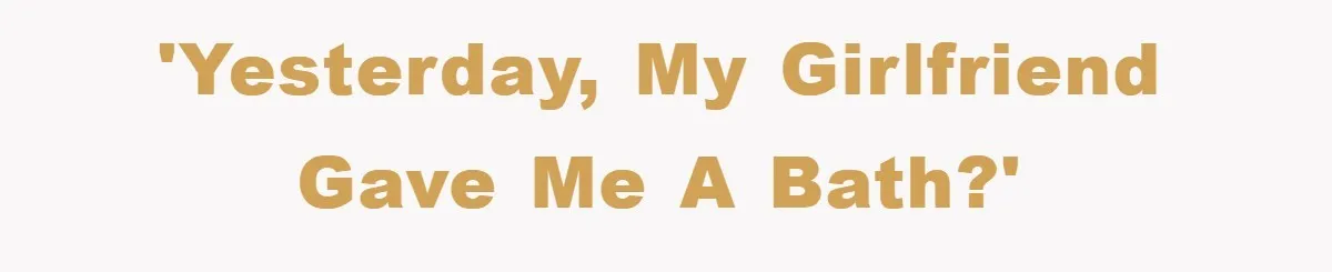 'Yesterday, my girlfriend gave me a bath?'