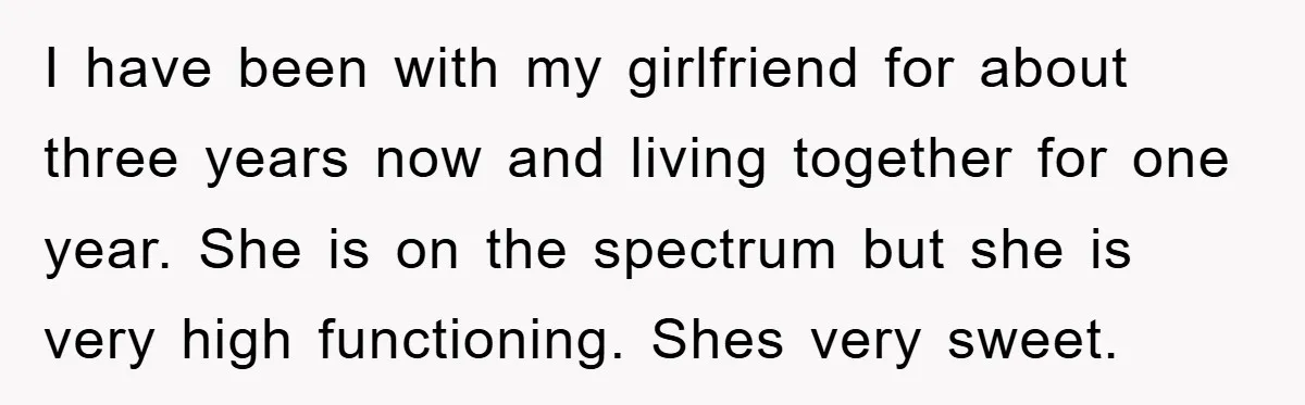 I have been with my girlfriend for about three years now and living together for one year. She is on the spectrum but she is very high functioning. Shes very...
