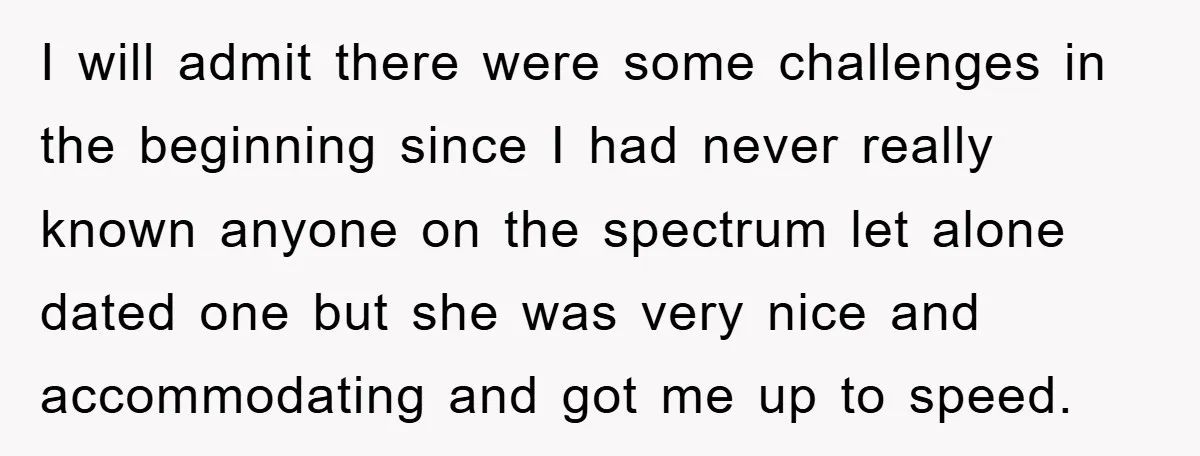 I will admit there were some challenges in the beginning since I had never really known anyone on the spectrum let alone dated one but she was very nice and...