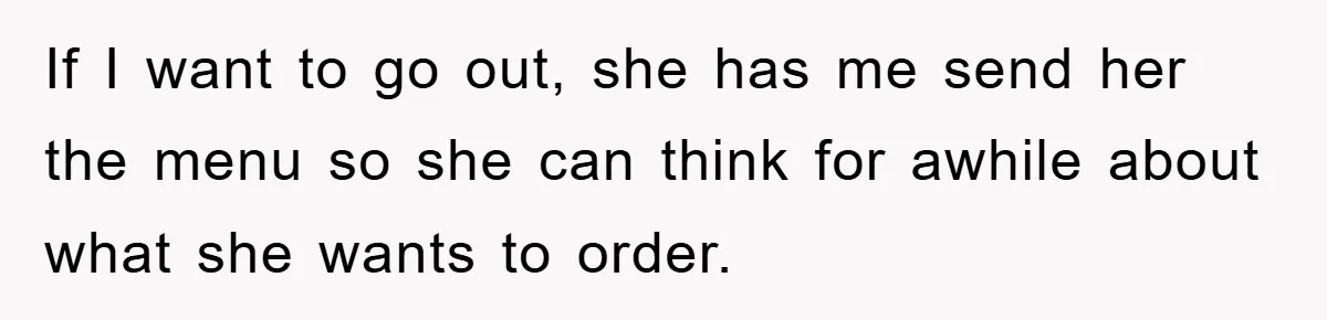 If I want to go out, she has me send her the menu so she can think for awhile about what she wants to order.