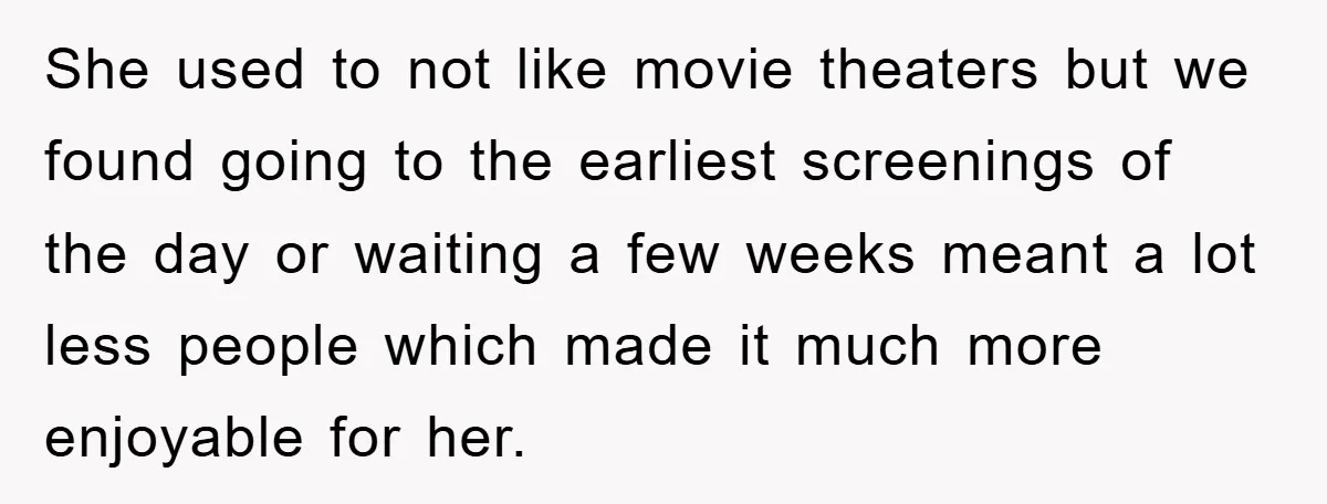 She used to not like movie theaters but we found going to the earliest screenings of the day or waiting a few weeks meant a lot less people which made...