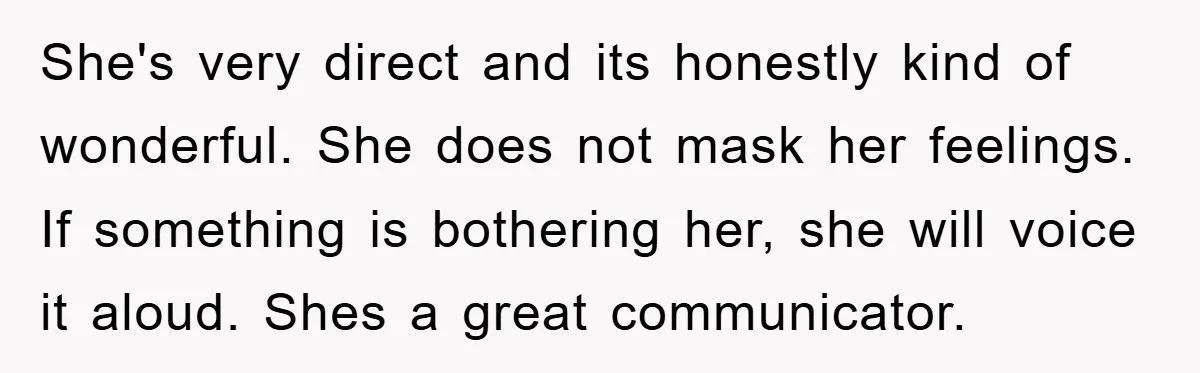 She's very direct and its honestly kind of wonderful. She does not mask her feelings. If something is bothering her, she will voice it aloud. Shes a great communicator.