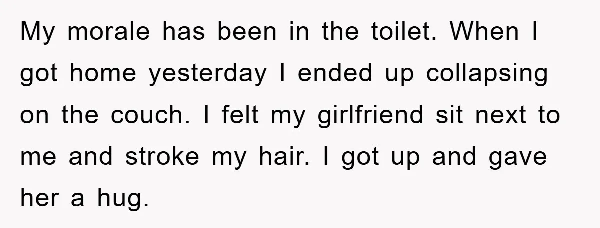 My morale has been in the toilet. When I got home yesterday I ended up collapsing on the couch. I felt my girlfriend sit next to me and stroke my...