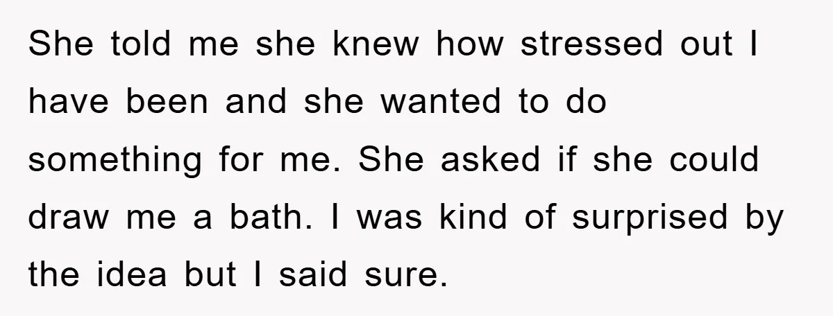 She told me she knew how stressed out I have been and she wanted to do something for me. She asked if she could draw me a bath. I was...