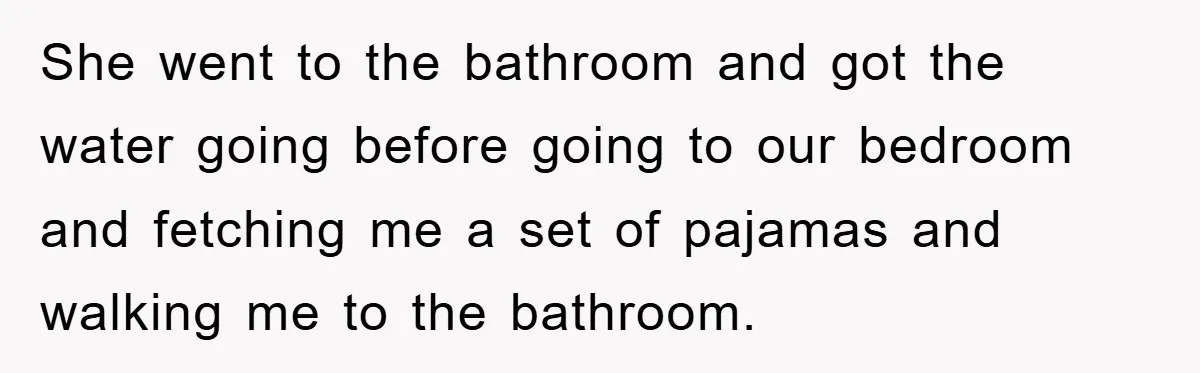 She went to the bathroom and got the water going before going to our bedroom and fetching me a set of pajamas and walking me to the bathroom.
