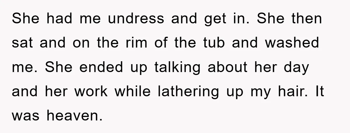 She had me undress and get in. She then sat and on the rim of the tub and washed me. She ended up talking about her day and her work...