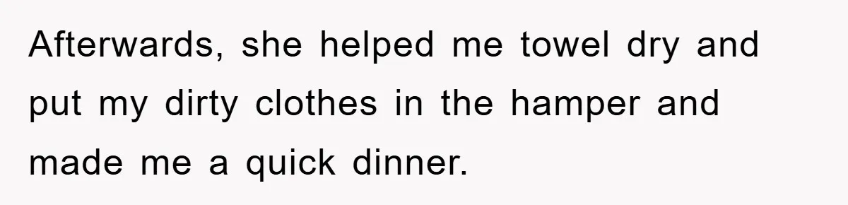 Afterwards, she helped me towel dry and put my dirty clothes in the hamper and made me a quick dinner.