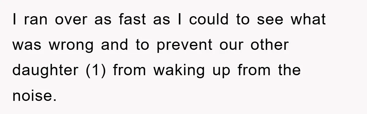 I ran over as fast as I could to see what was wrong and to prevent our other daughter (1) from waking up from the noise.