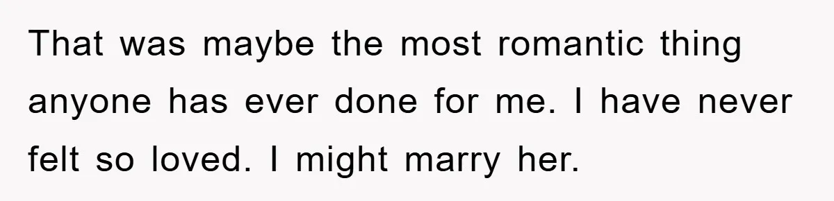 That was maybe the most romantic thing anyone has ever done for me. I have never felt so loved. I might marry her.