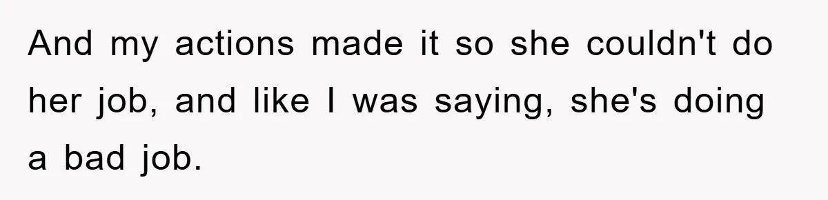 And my actions made it so she couldn't do her job, and like I was saying, she's doing a bad job.