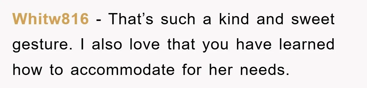 Whitw816 − That’s such a kind and sweet gesture. I also love that you have learned how to accommodate for her needs.