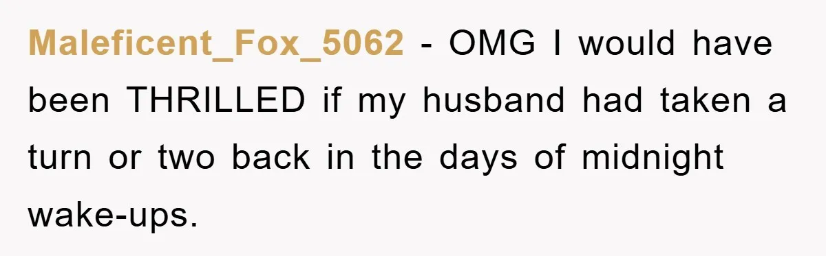 Maleficent_Fox_5062 − OMG I would have been THRILLED if my husband had taken a turn or two back in the days of midnight wake-ups.