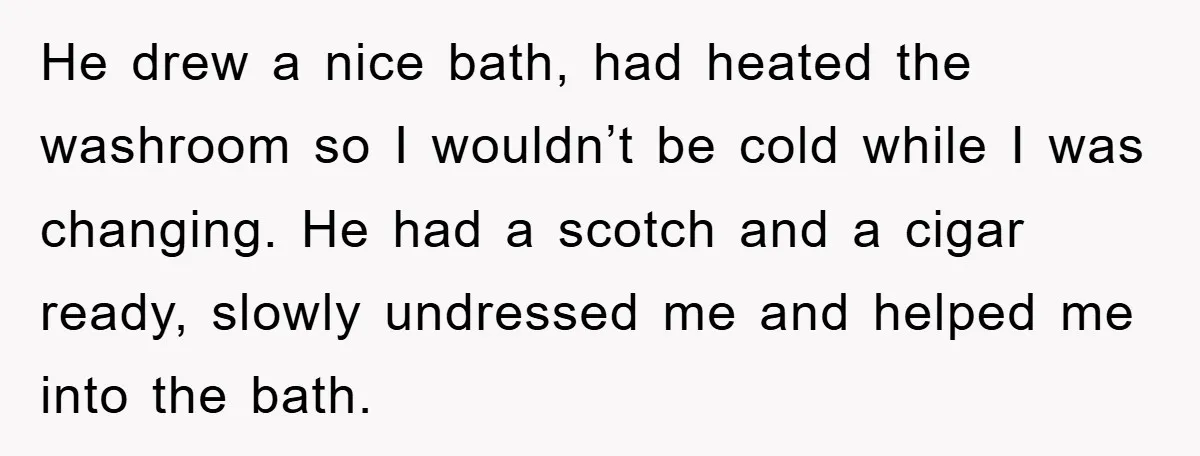 He drew a nice bath, had heated the washroom so I wouldn’t be cold while I was changing. He had a scotch and a cigar ready, slowly undressed me and...