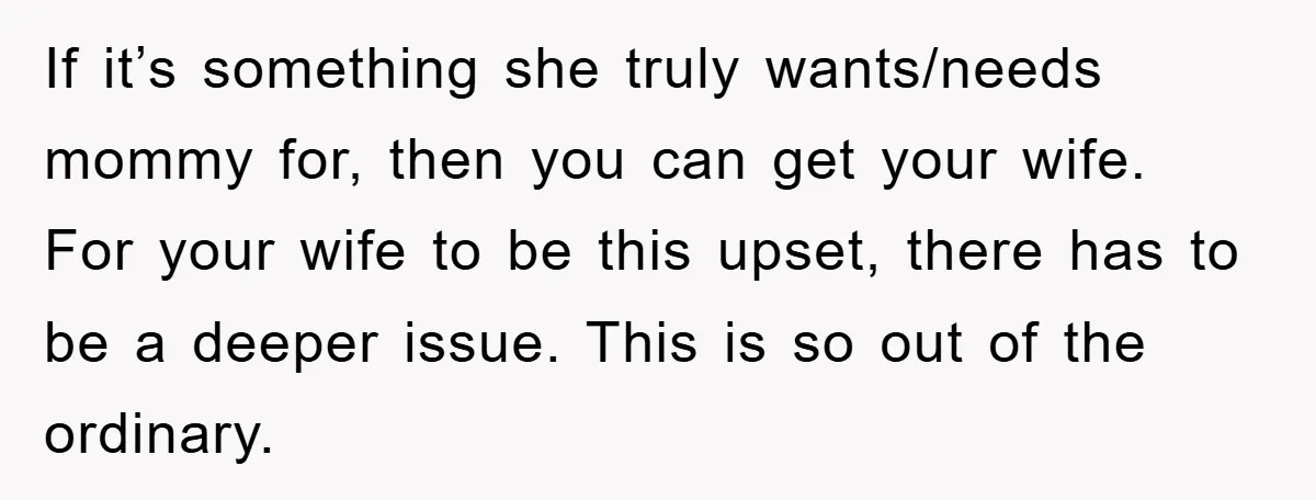 If it’s something she truly wants/needs mommy for, then you can get your wife. For your wife to be this upset, there has to be a deeper issue. This is...