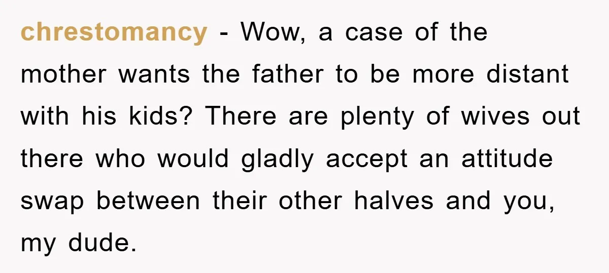 chrestomancy − Wow, a case of the mother wants the father to be more distant with his kids? There are plenty of wives out there who would gladly accept an...