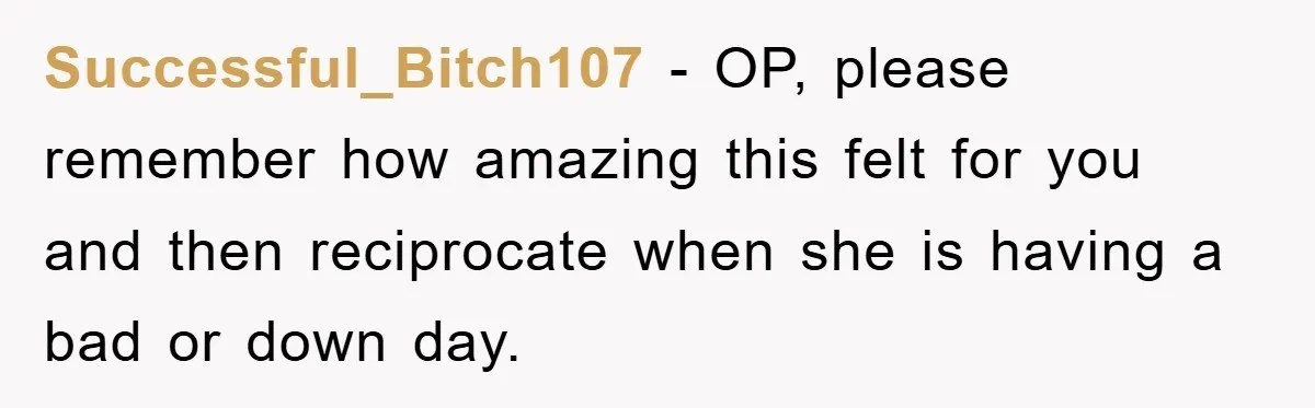 Successful_Bitch107 − OP, please remember how amazing this felt for you and then reciprocate when she is having a bad or down day.