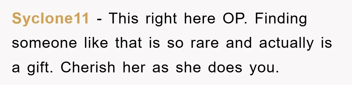 Syclone11 − This right here OP. Finding someone like that is so rare and actually is a gift. Cherish her as she does you.