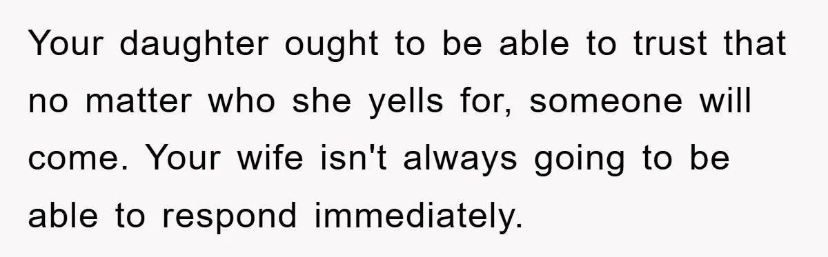 Your daughter ought to be able to trust that no matter who she yells for, someone will come. Your wife isn't always going to be able to respond immediately.