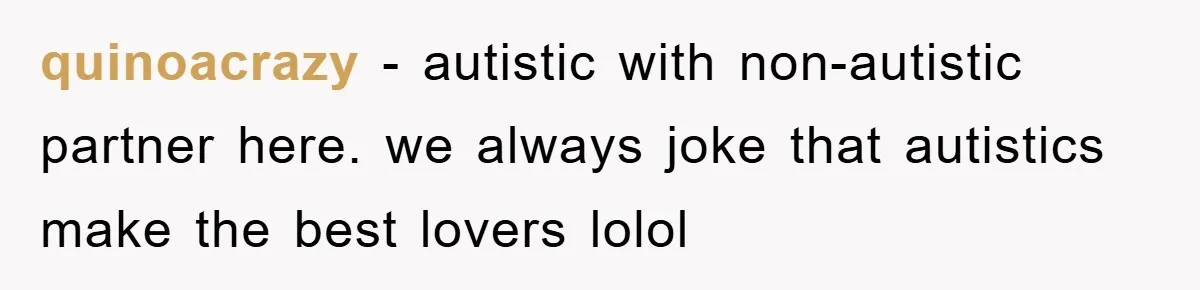 quinoacrazy − autistic with non-autistic partner here. we always joke that autistics make the best lovers lolol