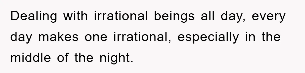 Dealing with irrational beings all day, every day makes one irrational, especially in the middle of the night.
