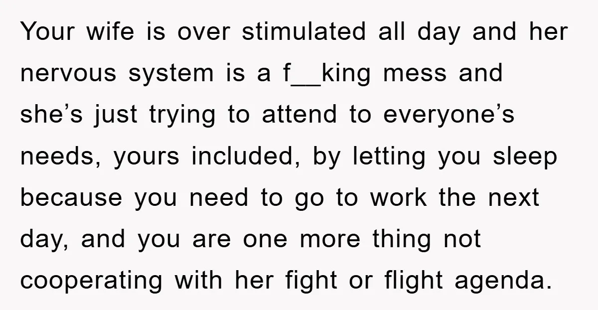 Your wife is over stimulated all day and her nervous system is a f__king mess and she’s just trying to attend to everyone’s needs, yours included, by letting you sleep...