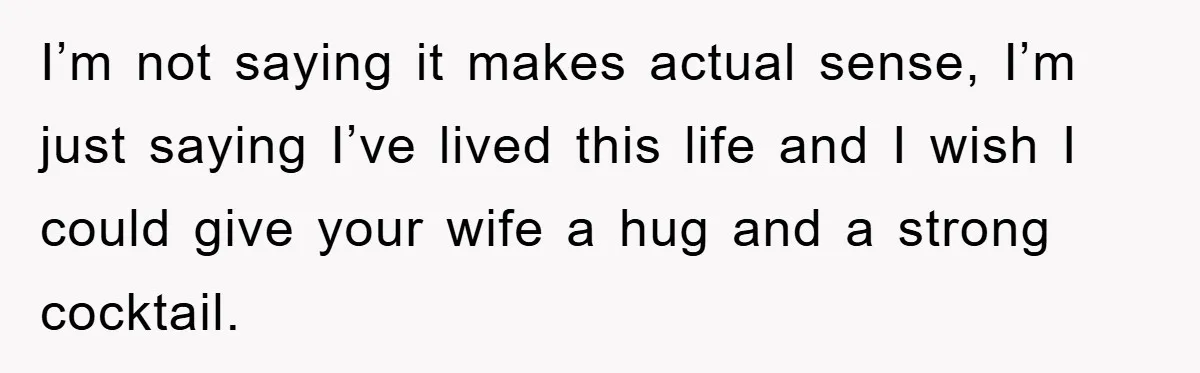 I’m not saying it makes actual sense, I’m just saying I’ve lived this life and I wish I could give your wife a hug and a strong cocktail.
