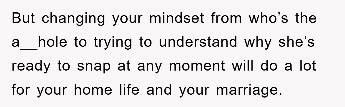But changing your mindset from who’s the a__hole to trying to understand why she’s ready to snap at any moment will do a lot for your home life and your...
