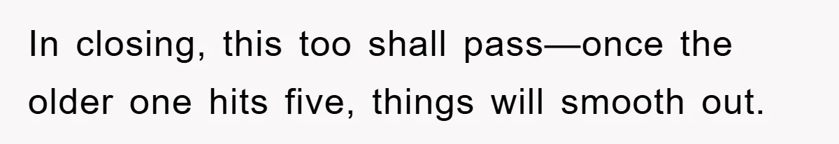 In closing, this too shall pass—once the older one hits five, things will smooth out.