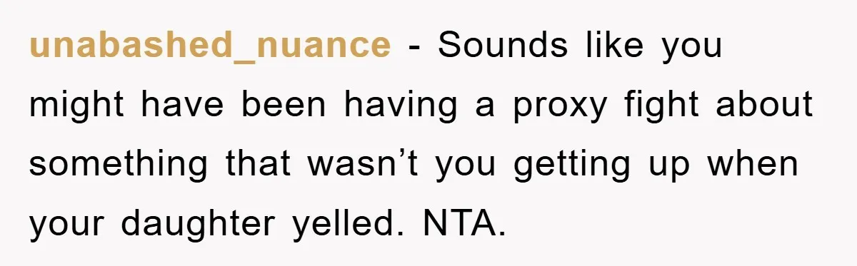 unabashed_nuance − Sounds like you might have been having a proxy fight about something that wasn’t you getting up when your daughter yelled. NTA.