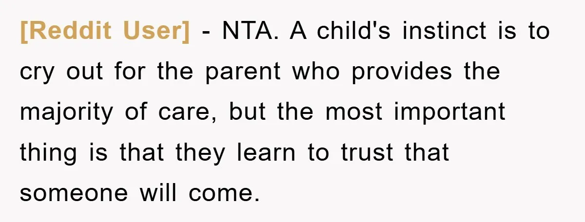 [Reddit User] − NTA. A child's instinct is to cry out for the parent who provides the majority of care, but the most important thing is that they learn to...