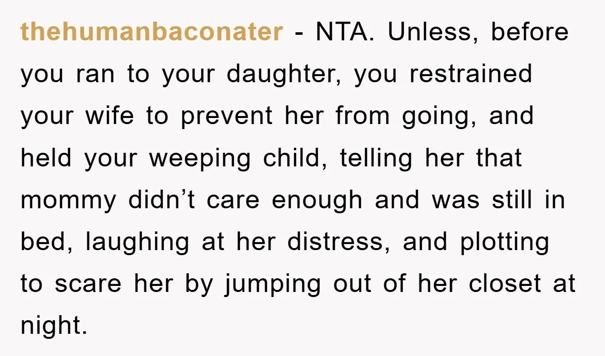 thehumanbaconater − NTA. Unless, before you ran to your daughter, you restrained your wife to prevent her from going, and held your weeping child, telling her that mommy didn’t care...